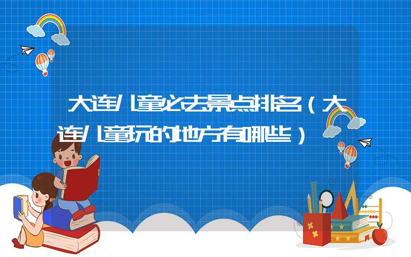 大连儿童必去景点排名（大连儿童玩的地方有哪些）
