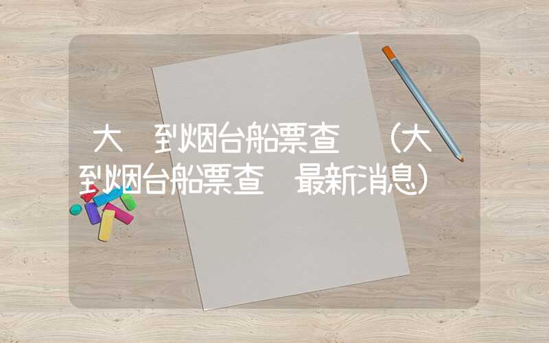 大连到烟台船票查询（大连到烟台船票查询最新消息）