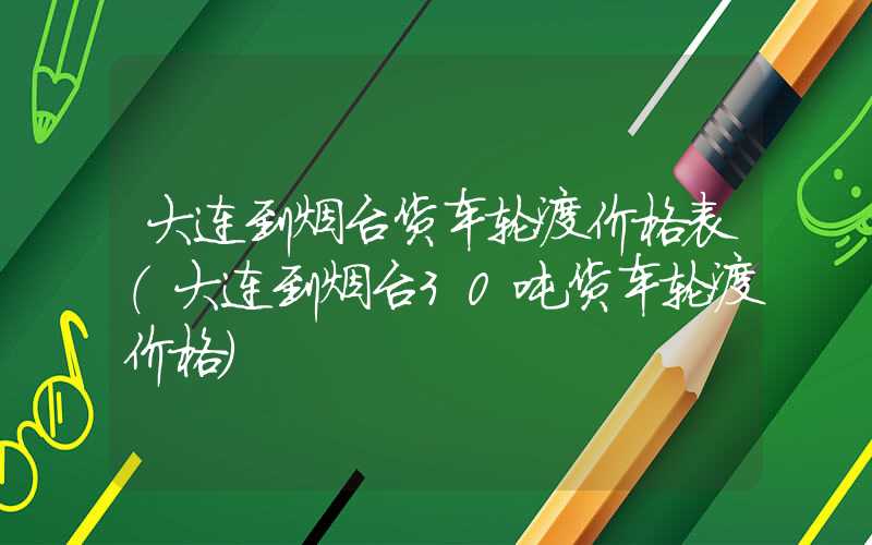 大连到烟台货车轮渡价格表（大连到烟台30吨货车轮渡价格）