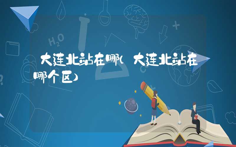 大连北站在哪（大连北站在哪个区）
