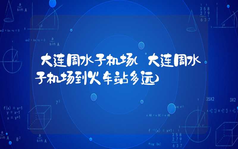 大连周水子机场（大连周水子机场到火车站多远）