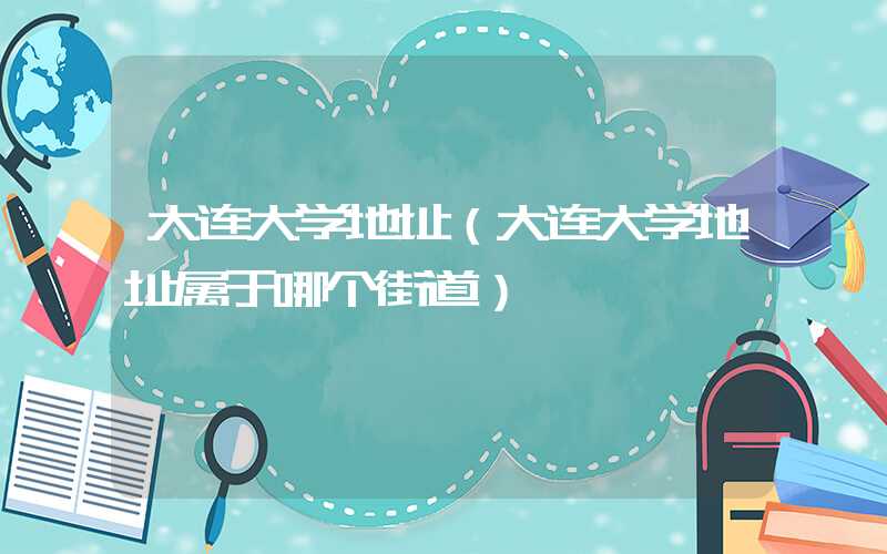 大连大学地址（大连大学地址属于哪个街道）