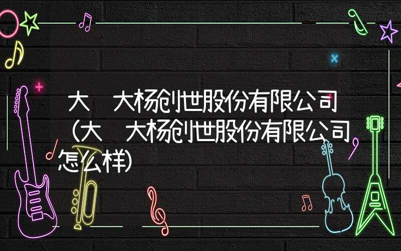 大连大杨创世股份有限公司（大连大杨创世股份有限公司怎么样）