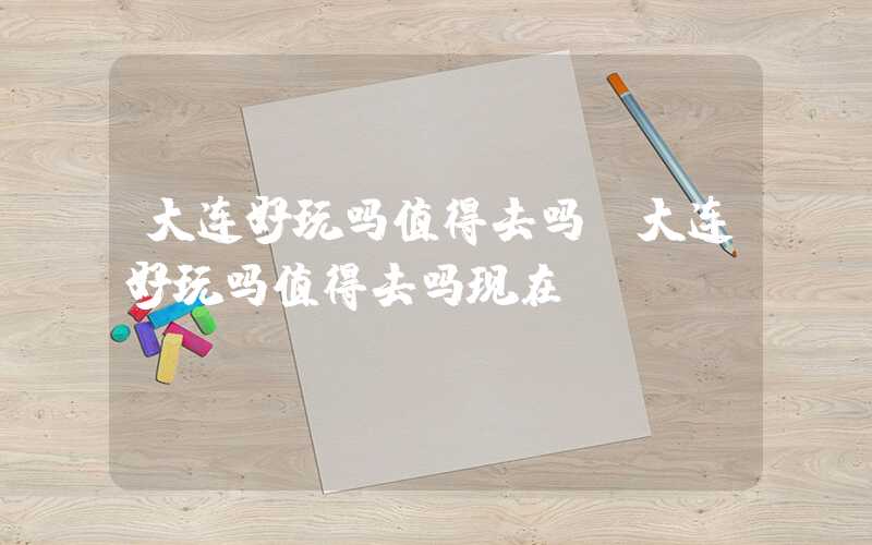 大连好玩吗值得去吗(大连好玩吗值得去吗现在)