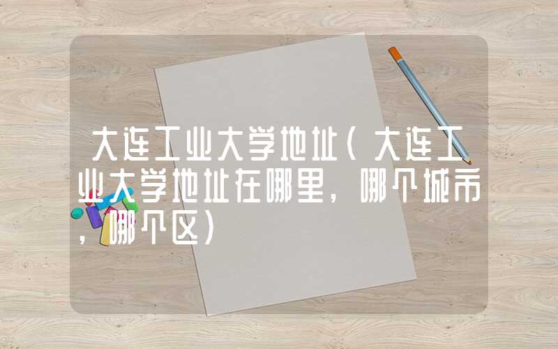 大连工业大学地址（大连工业大学地址在哪里,哪个城市,哪个区）