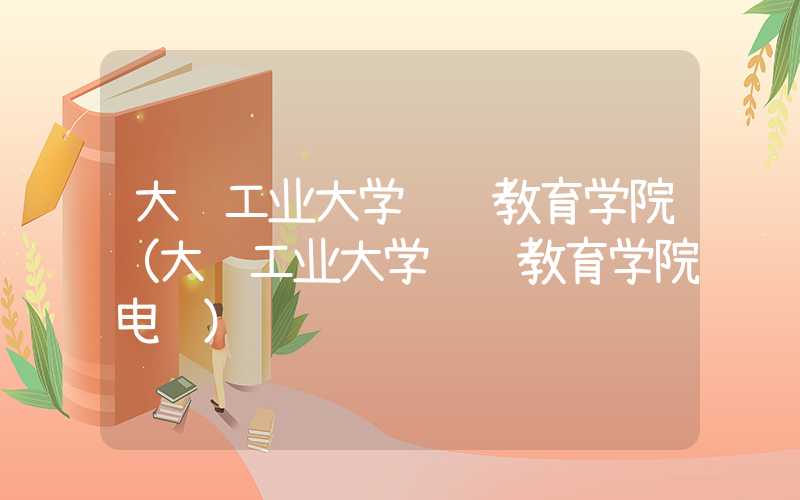 大连工业大学继续教育学院（大连工业大学继续教育学院电话）