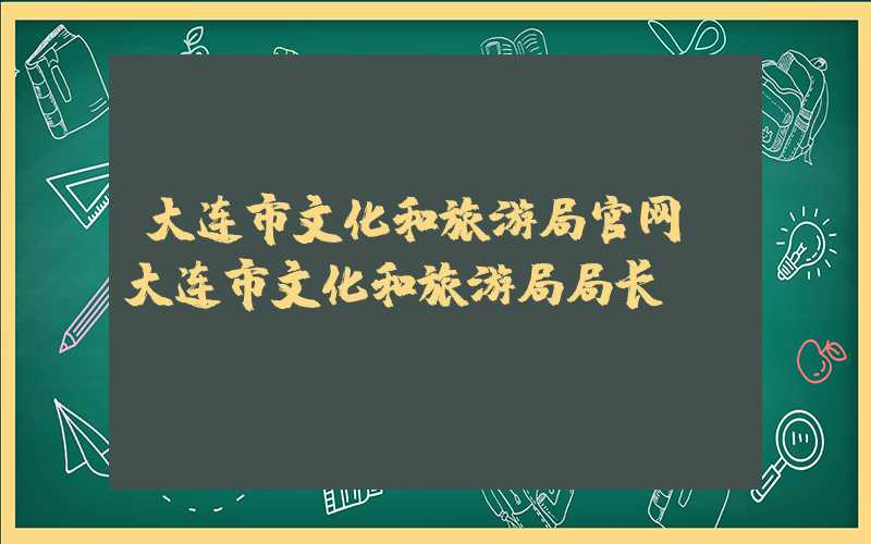 大连市文化和旅游局官网（大连市文化和旅游局局长）