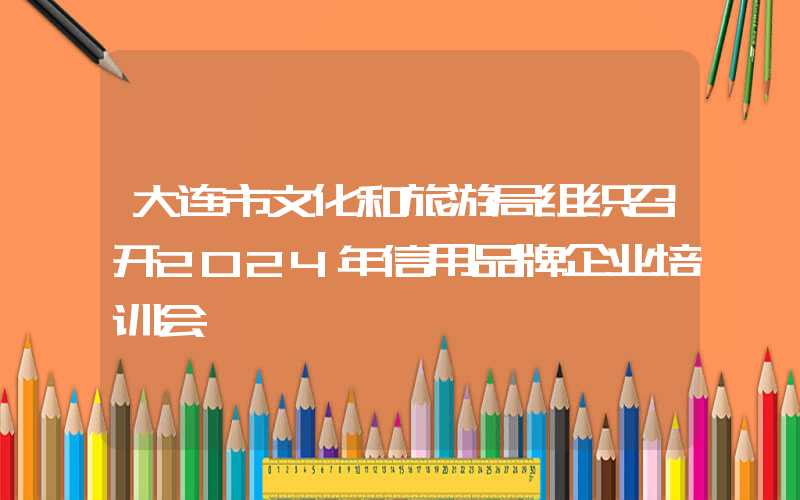 大连市文化和旅游局组织召开2024年信用品牌企业培训会