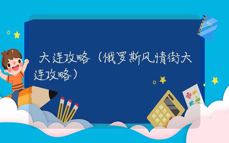 大连攻略（俄罗斯风情街大连攻略）