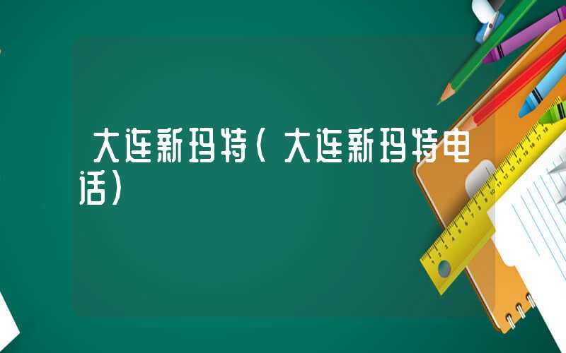 大连新玛特（大连新玛特电话）