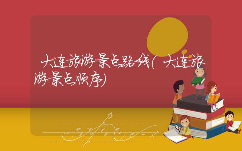 大连旅游景点路线（大连旅游景点顺序）