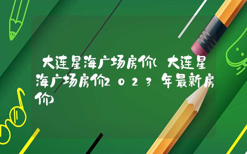 大连星海广场房价(大连星海广场房价2023年最新房价)
