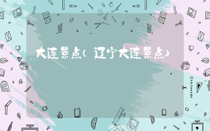 大连景点(辽宁大连景点)