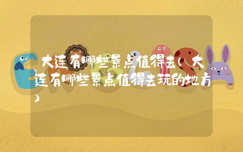 大连有哪些景点值得去（大连有哪些景点值得去玩的地方）