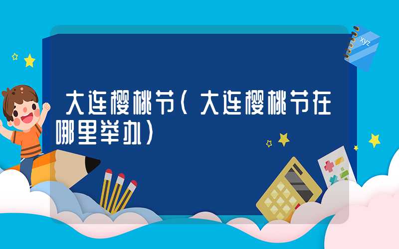 大连樱桃节（大连樱桃节在哪里举办）
