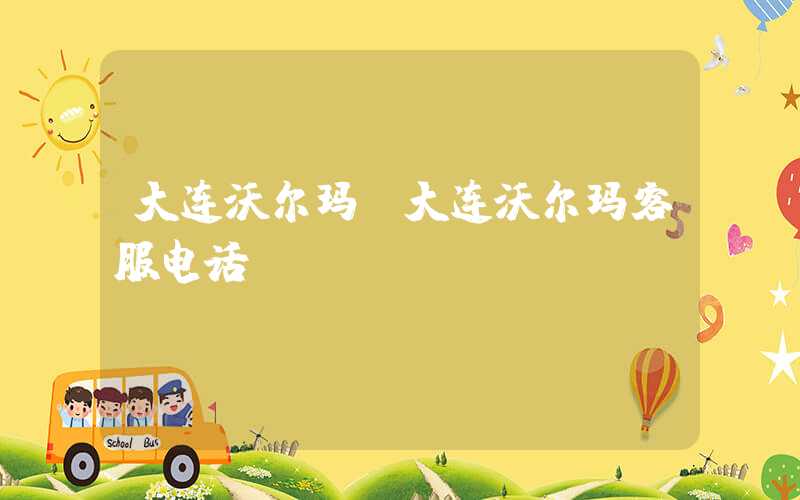 大连沃尔玛（大连沃尔玛客服电话）