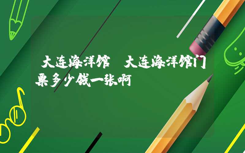 大连海洋馆（大连海洋馆门票多少钱一张啊）