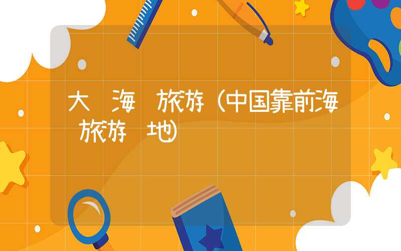 大连海边旅游（中国靠前海边旅游胜地）