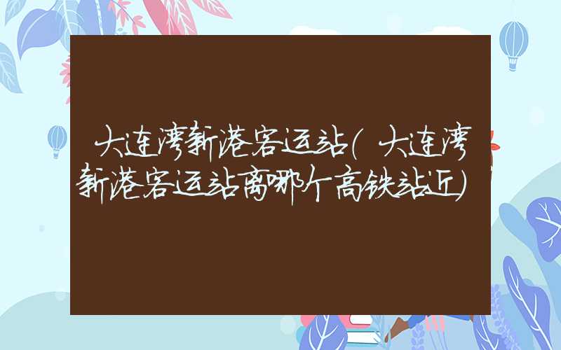 大连湾新港客运站（大连湾新港客运站离哪个高铁站近）