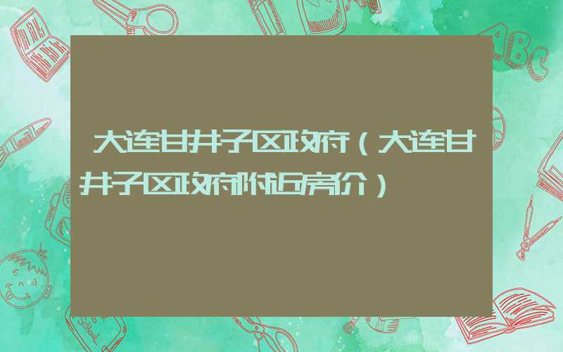 大连甘井子区政府（大连甘井子区政府附近房价）