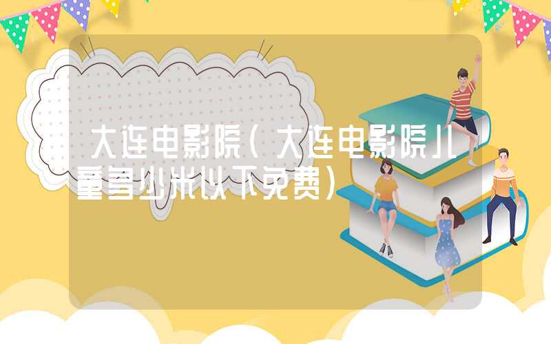 大连电影院（大连电影院儿童多少米以下免费）