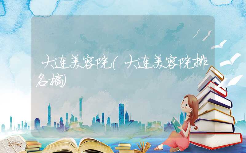 大连美容院（大连美容院排名榜）