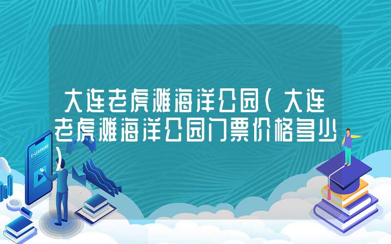 大连老虎滩海洋公园（大连老虎滩海洋公园门票价格多少）
