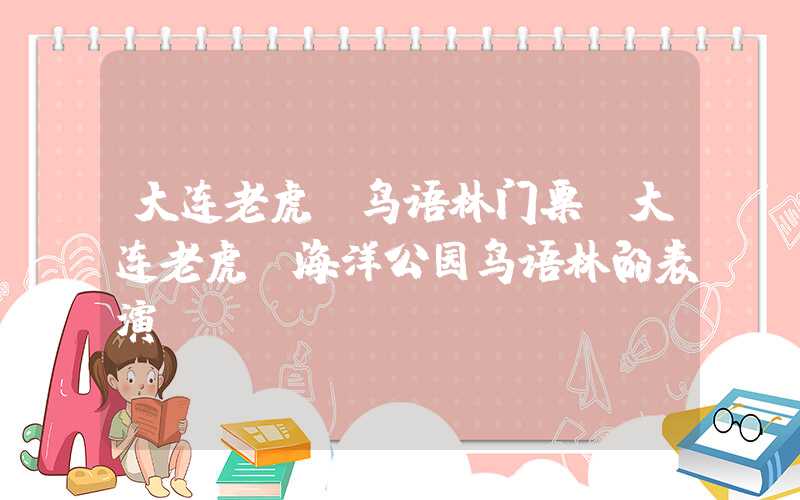 大连老虎滩鸟语林门票(大连老虎滩海洋公园鸟语林的表演)