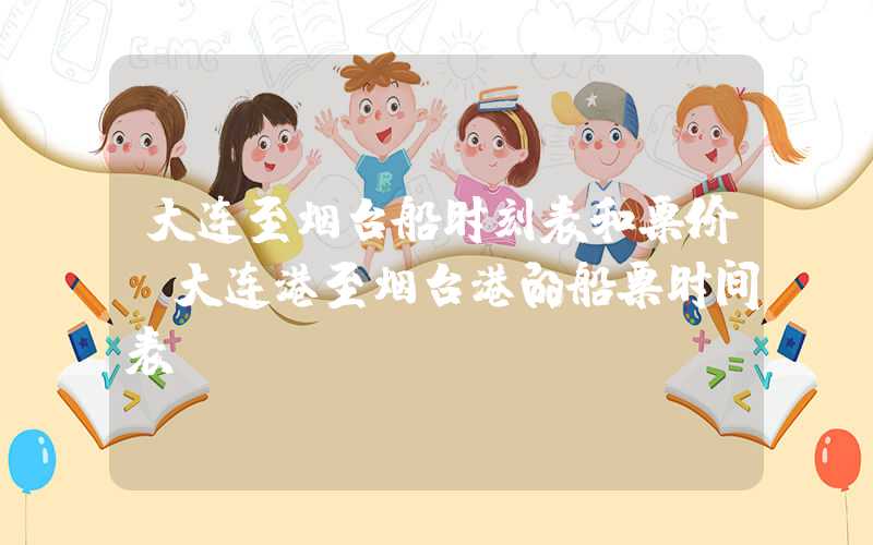 大连至烟台船时刻表和票价（大连港至烟台港的船票时间表）