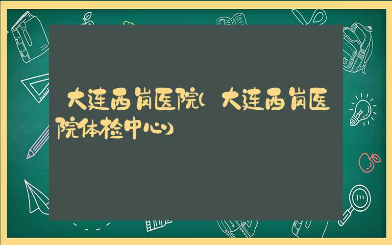 大连西岗医院(大连西岗医院体检中心)