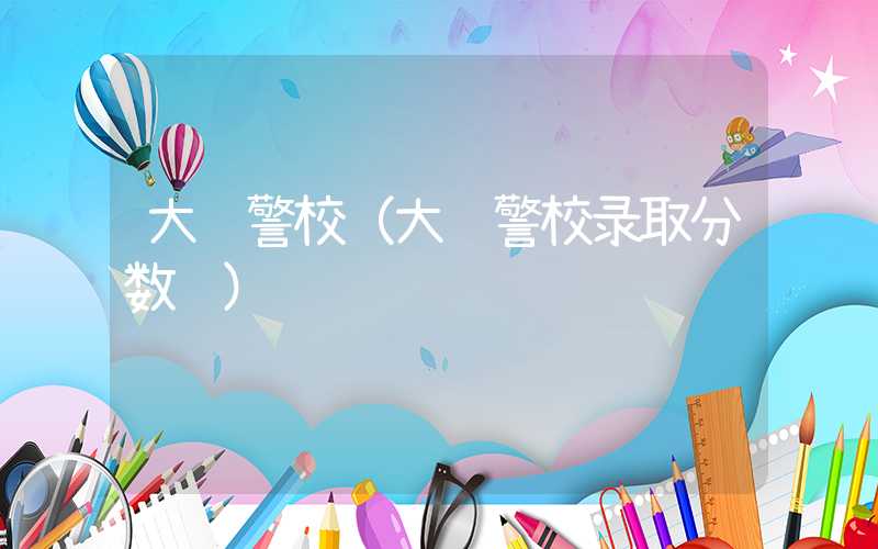 大连警校（大连警校录取分数线）