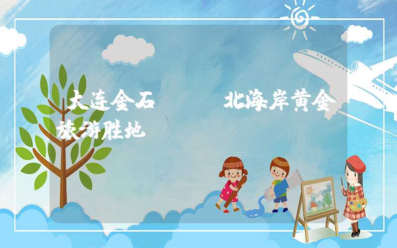 大连金石滩——北海岸黄金旅游胜地