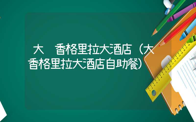 大连香格里拉大酒店（大连香格里拉大酒店自助餐）