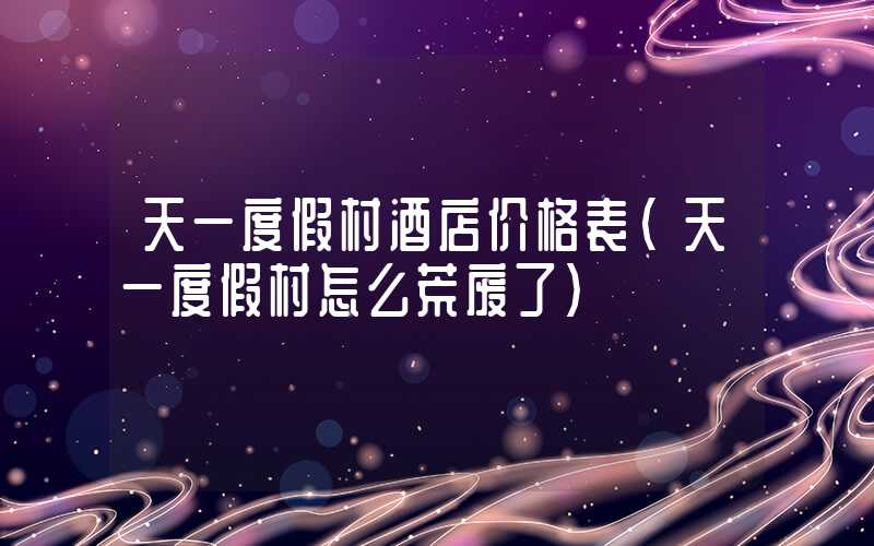 天一度假村酒店价格表（天一度假村怎么荒废了）