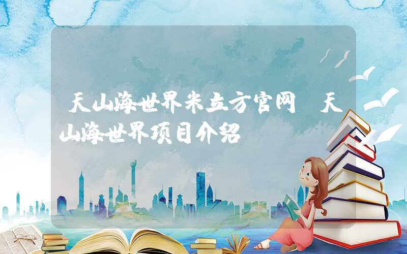 天山海世界米立方官网（天山海世界项目介绍）