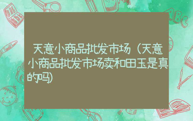 天意小商品批发市场（天意小商品批发市场卖和田玉是真的吗）