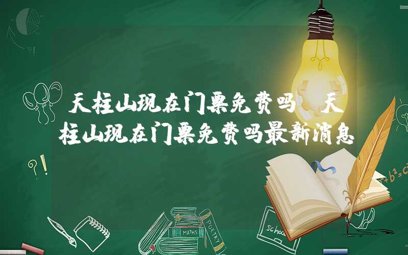 天柱山现在门票免费吗（天柱山现在门票免费吗最新消息）