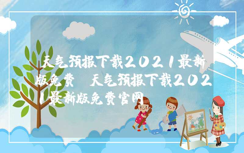 天气预报下载2021最新版免费（天气预报下载2021最新版免费官网）