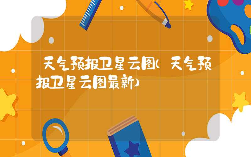 天气预报卫星云图（天气预报卫星云图最新）