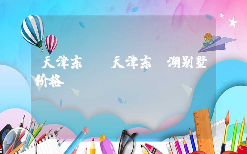 天津东丽（天津东丽湖别墅价格）