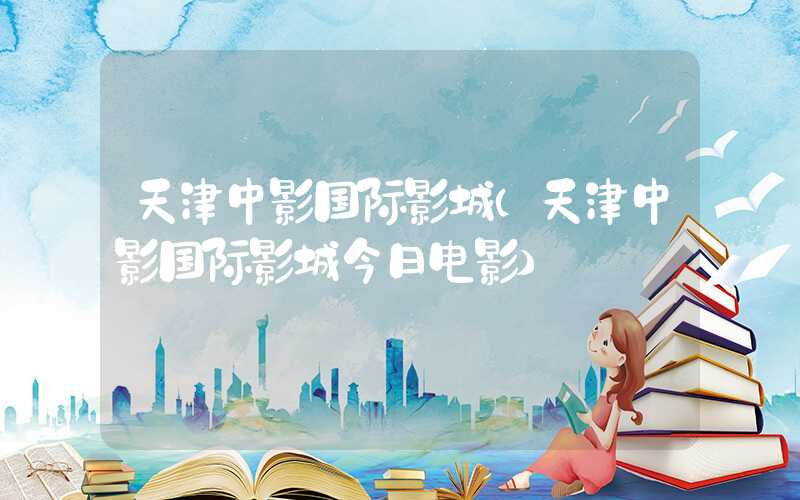 天津中影国际影城（天津中影国际影城今日电影）