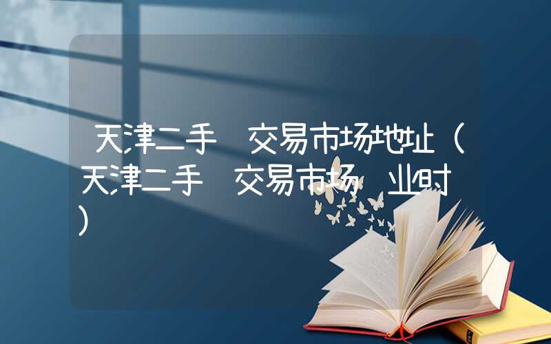 天津二手车交易市场地址（天津二手车交易市场营业时间）