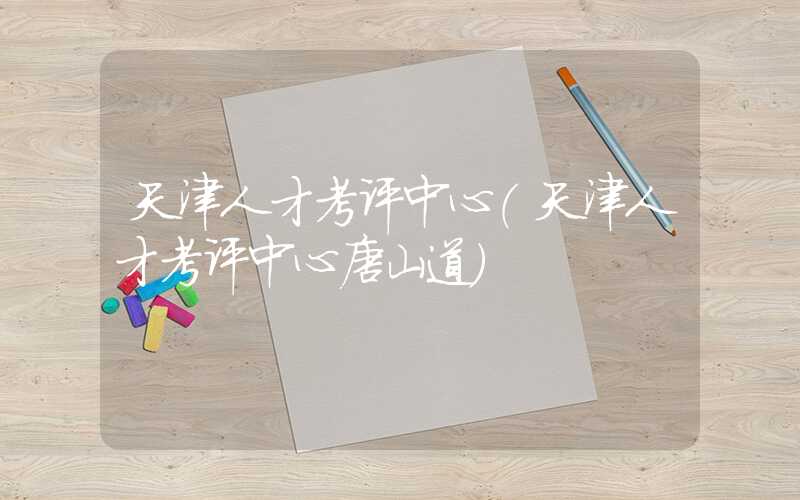天津人才考评中心（天津人才考评中心唐山道）