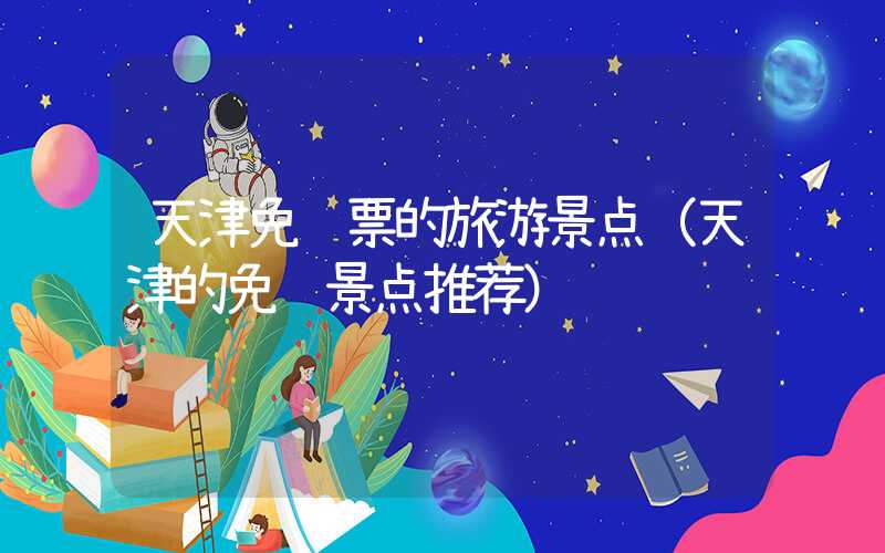 天津免门票的旅游景点（天津的免费景点推荐）