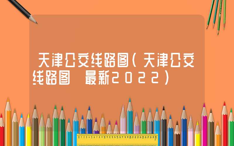 天津公交线路图（天津公交线路图 最新2022）