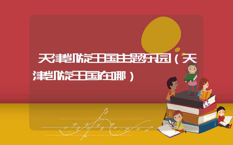 天津凯旋王国主题乐园（天津凯旋王国在哪）