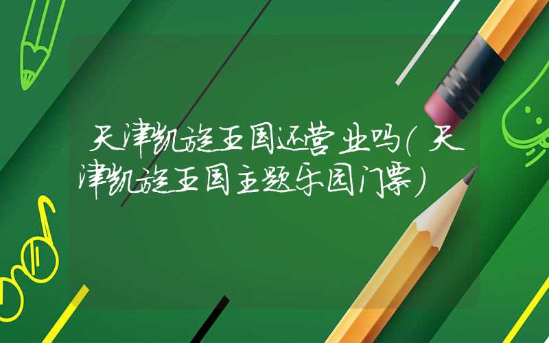 天津凯旋王国还营业吗（天津凯旋王国主题乐园门票）