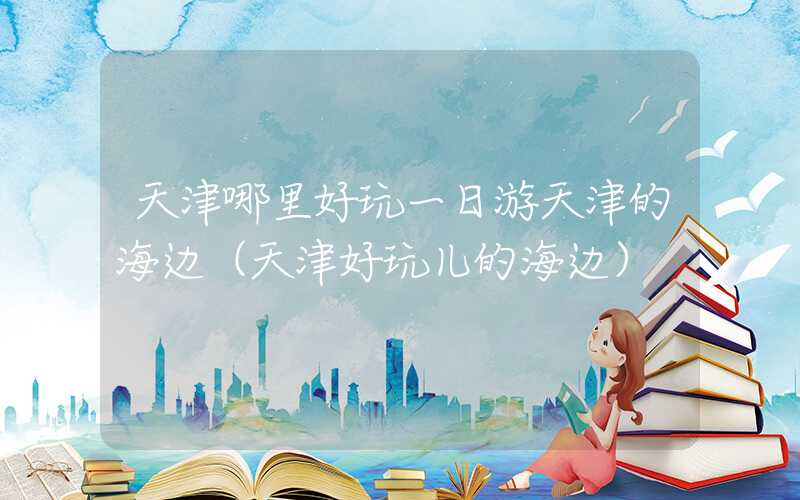 天津哪里好玩一日游天津的海边（天津好玩儿的海边）