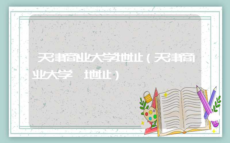 天津商业大学地址（天津商业大学 地址）
