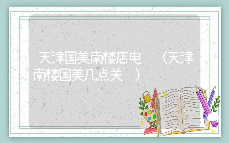 天津国美南楼店电话（天津南楼国美几点关门）